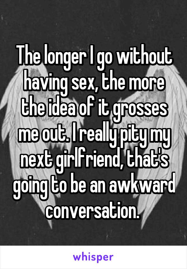 The longer I go without having sex, the more the idea of it grosses me out. I really pity my next girlfriend, that's going to be an awkward conversation. 