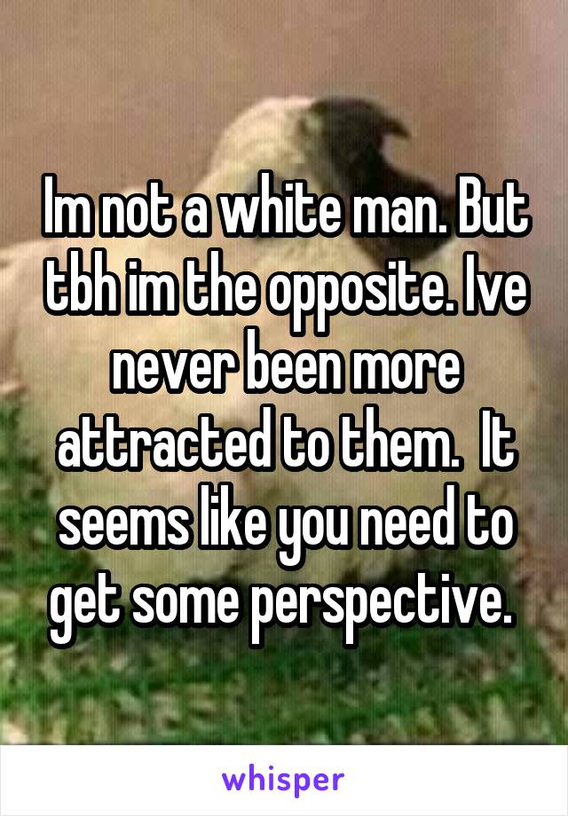 Im not a white man. But tbh im the opposite. Ive never been more attracted to them.  It seems like you need to get some perspective. 