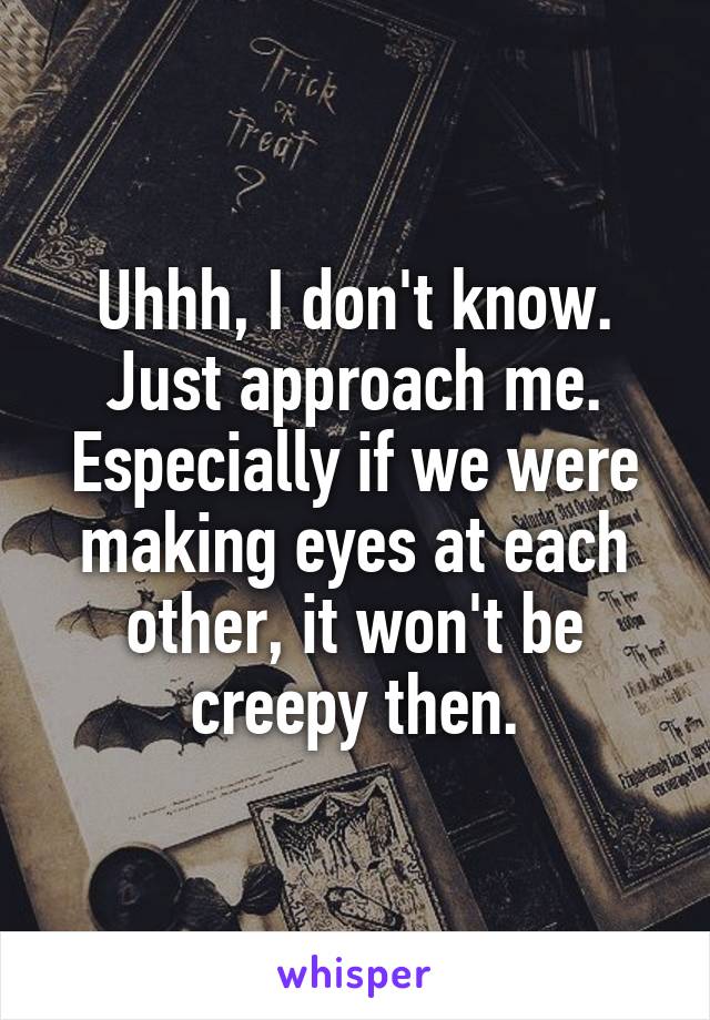 Uhhh, I don't know. Just approach me. Especially if we were making eyes at each other, it won't be creepy then.