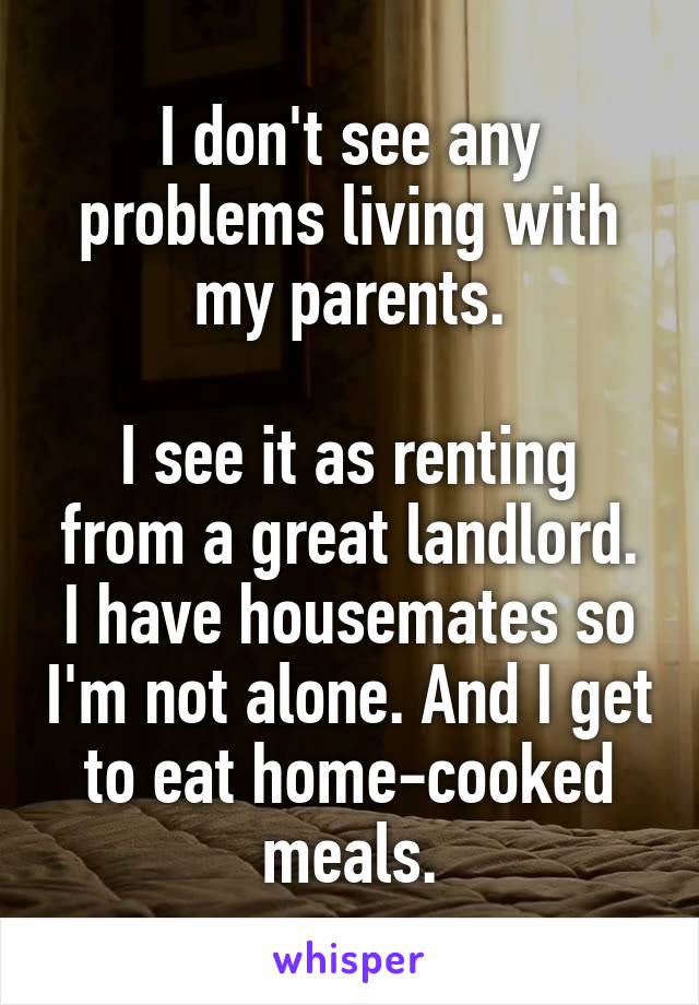 I don't see any problems living with my parents.

I see it as renting from a great landlord. I have housemates so I'm not alone. And I get to eat home-cooked meals.