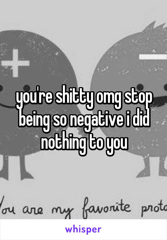 you're shitty omg stop being so negative i did nothing to you