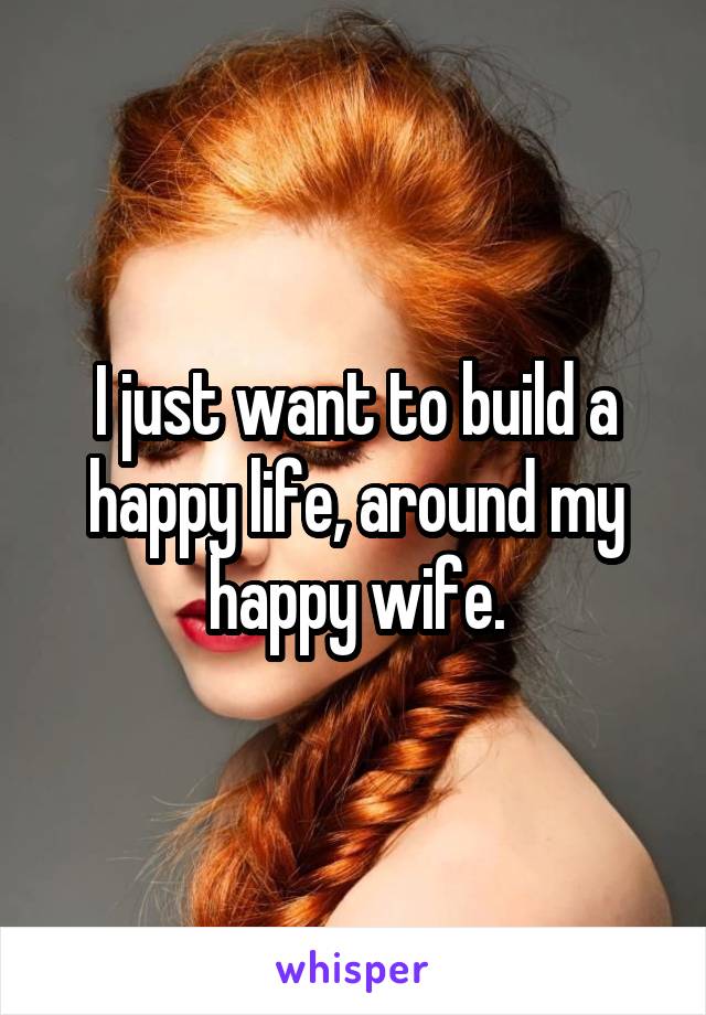 I just want to build a happy life, around my happy wife.