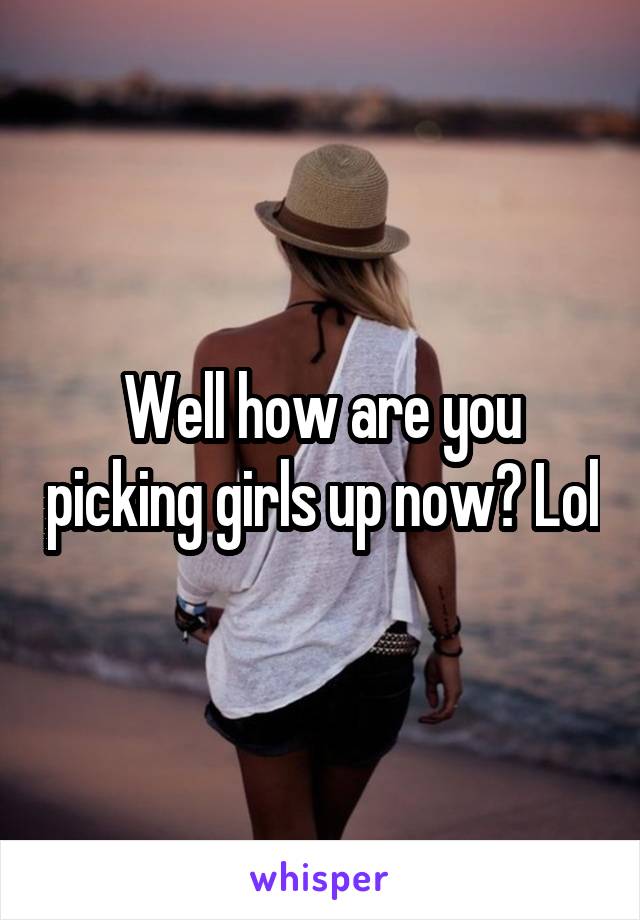 Well how are you picking girls up now? Lol