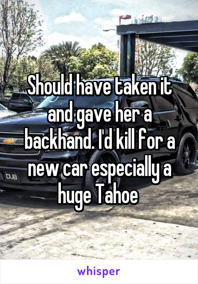 Should have taken it and gave her a backhand. I'd kill for a new car especially a huge Tahoe 