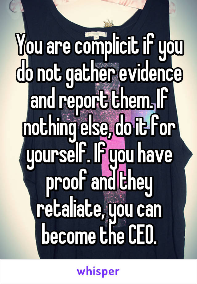 You are complicit if you do not gather evidence and report them. If nothing else, do it for yourself. If you have proof and they retaliate, you can become the CEO.