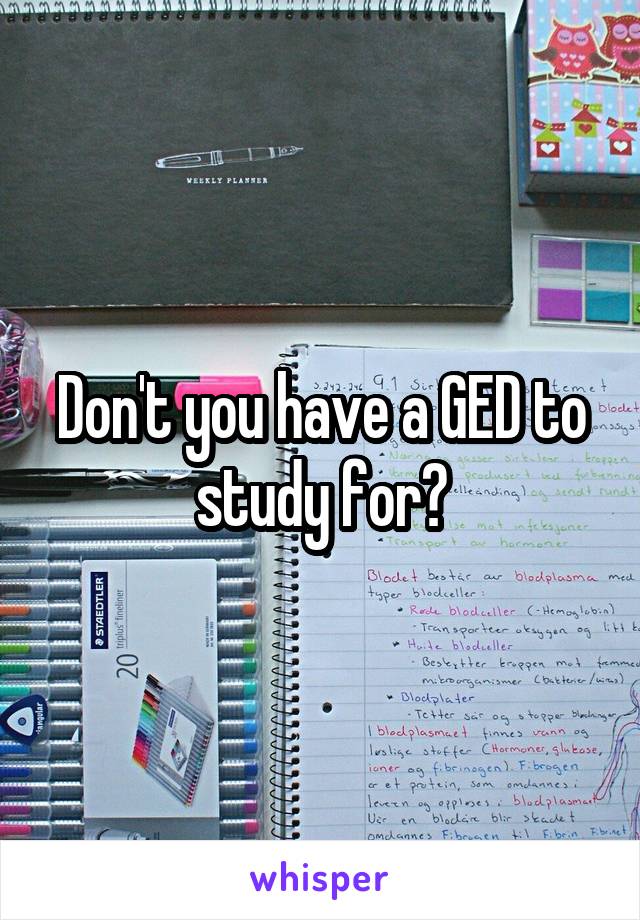 Don't you have a GED to study for?
