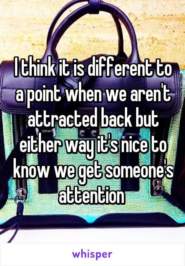 I think it is different to a point when we aren't attracted back but either way it's nice to know we get someone's attention 