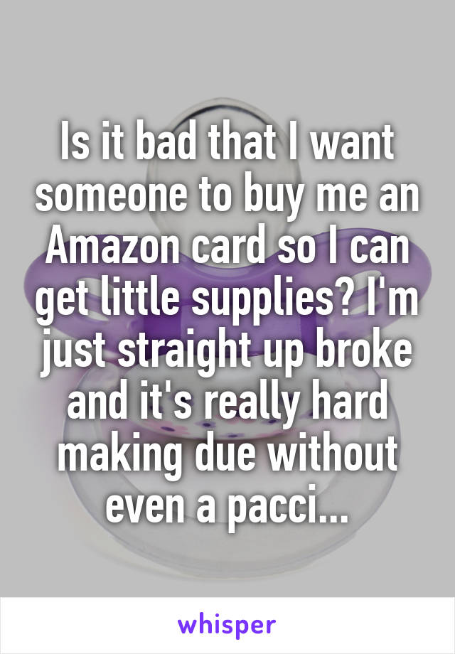 Is it bad that I want someone to buy me an Amazon card so I can get little supplies? I'm just straight up broke and it's really hard making due without even a pacci...