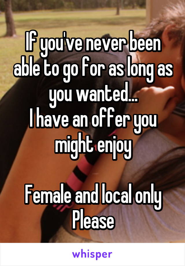 If you've never been able to go for as long as you wanted...
I have an offer you might enjoy

Female and local only
Please