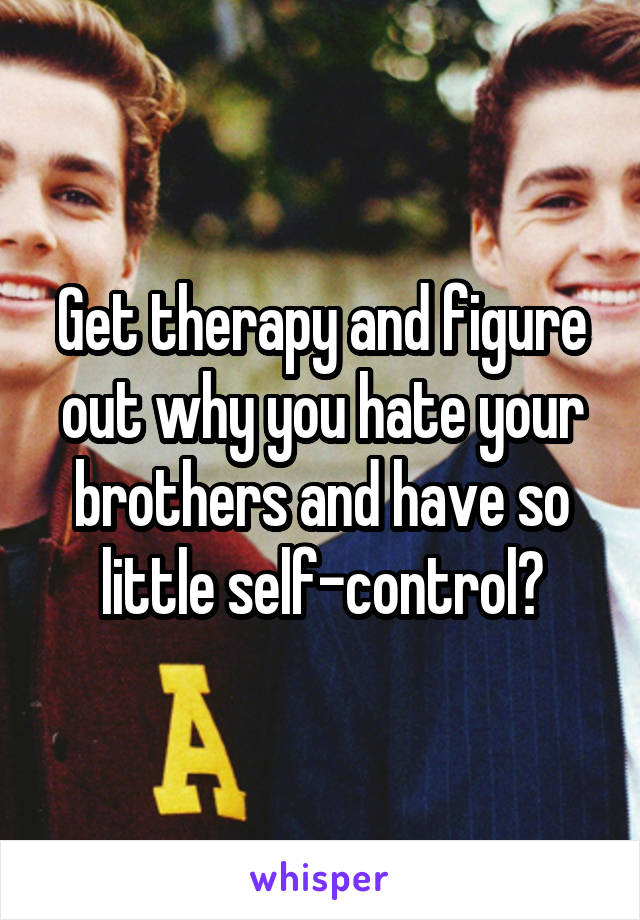 Get therapy and figure out why you hate your brothers and have so little self-control?