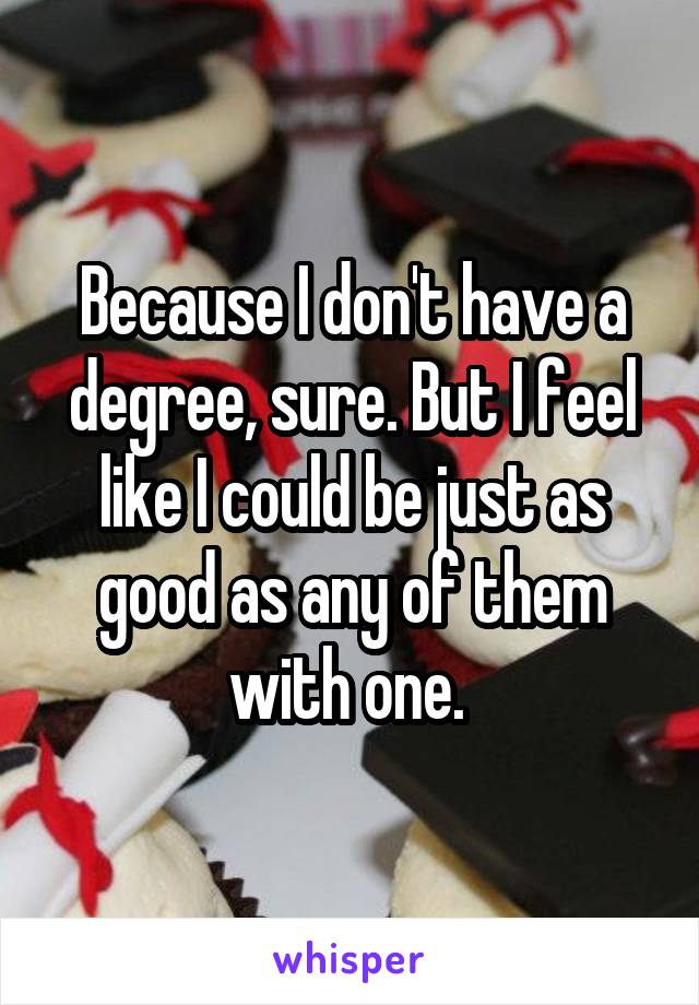 Because I don't have a degree, sure. But I feel like I could be just as good as any of them with one. 