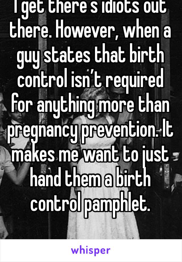I get there’s idiots out there. However, when a guy states that birth control isn’t required for anything more than pregnancy prevention. It makes me want to just hand them a birth control pamphlet.