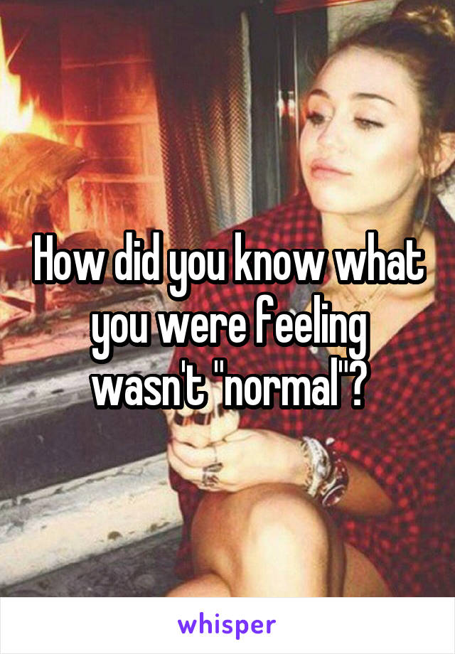 How did you know what you were feeling wasn't "normal"?