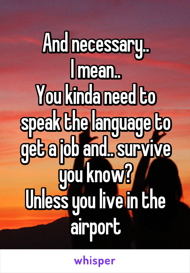 And necessary..
I mean..
You kinda need to speak the language to get a job and.. survive you know?
Unless you live in the airport