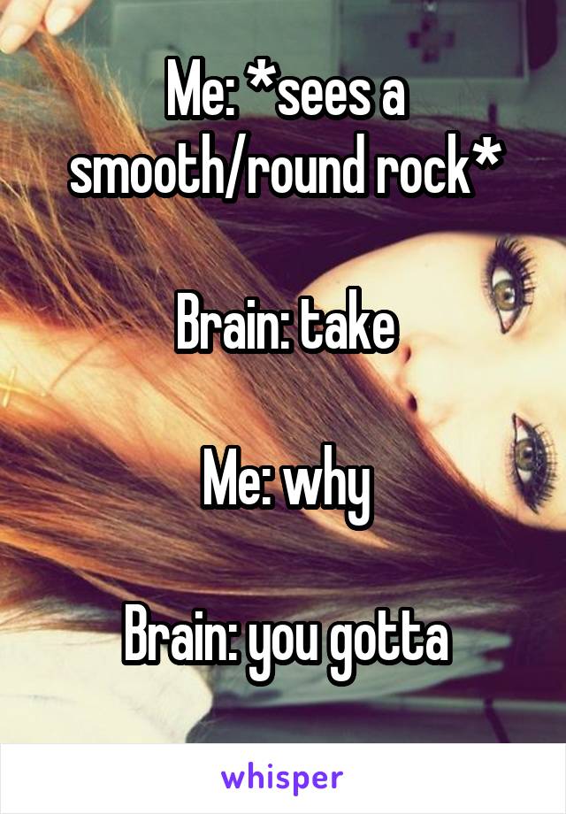 Me: *sees a smooth/round rock*

Brain: take

Me: why

Brain: you gotta
