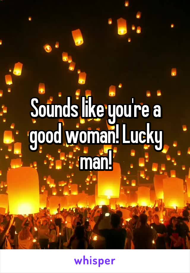 Sounds like you're a good woman! Lucky man!