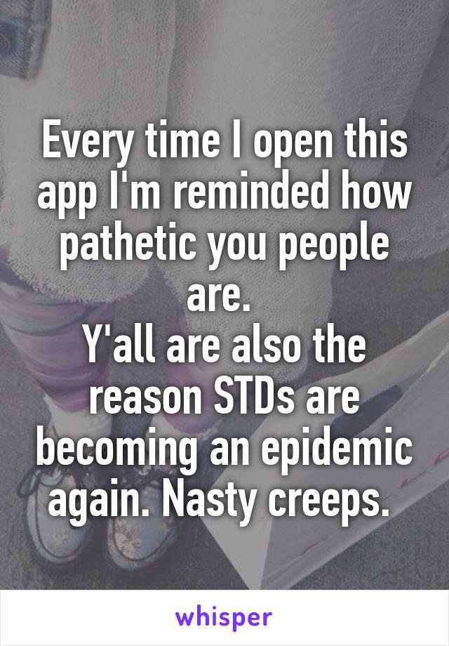 Every time I open this app I'm reminded how pathetic you people are. 
Y'all are also the reason STDs are becoming an epidemic again. Nasty creeps. 