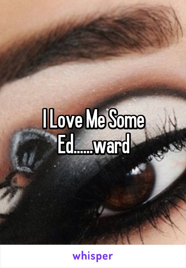 I Love Me Some Ed......ward