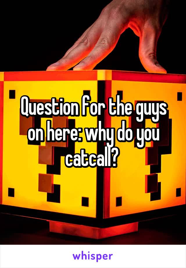 Question for the guys on here: why do you catcall? 