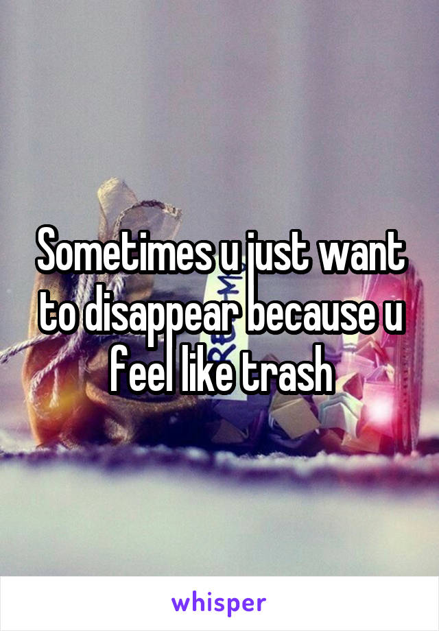 Sometimes u just want to disappear because u feel like trash