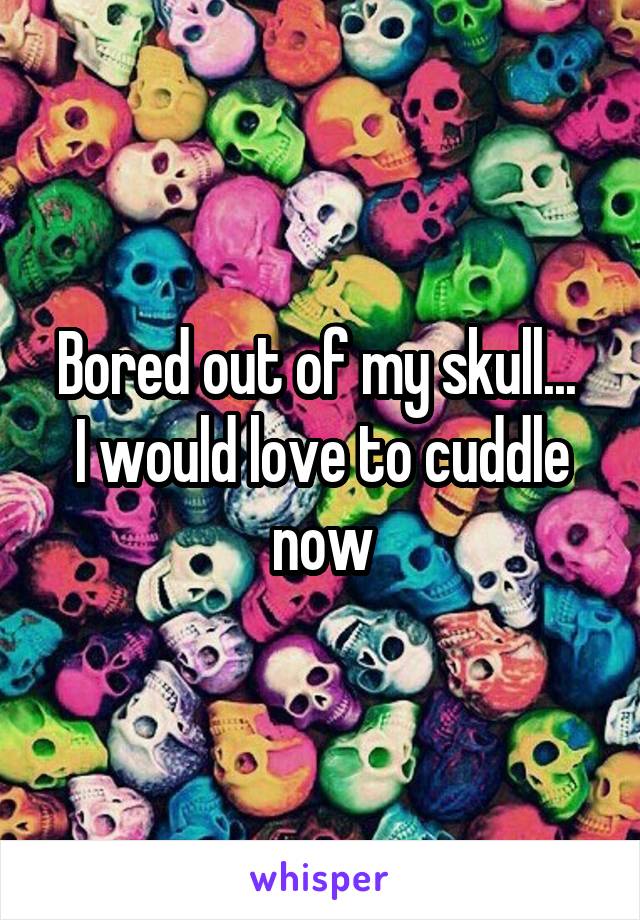 Bored out of my skull... 
I would love to cuddle now