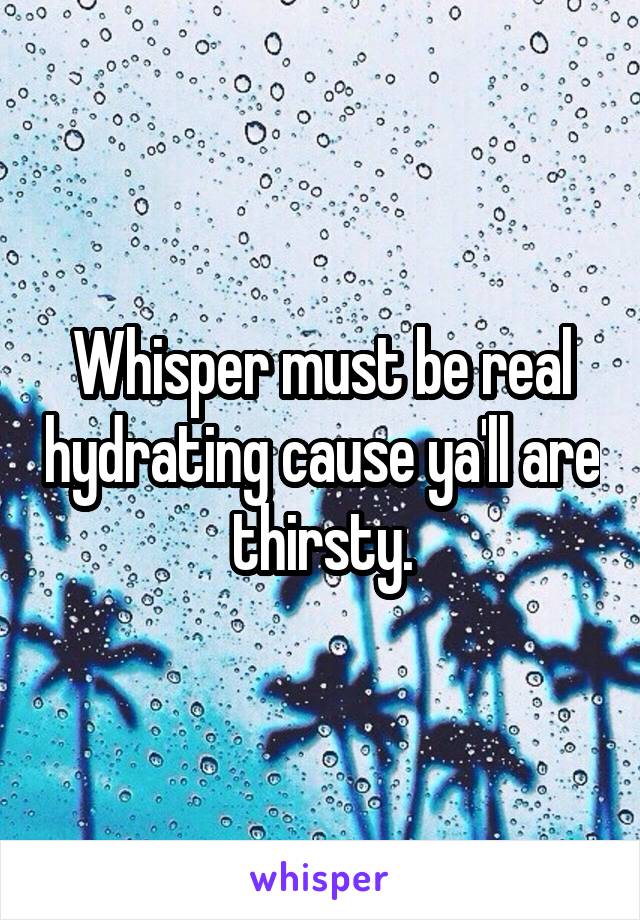 Whisper must be real hydrating cause ya'll are thirsty.