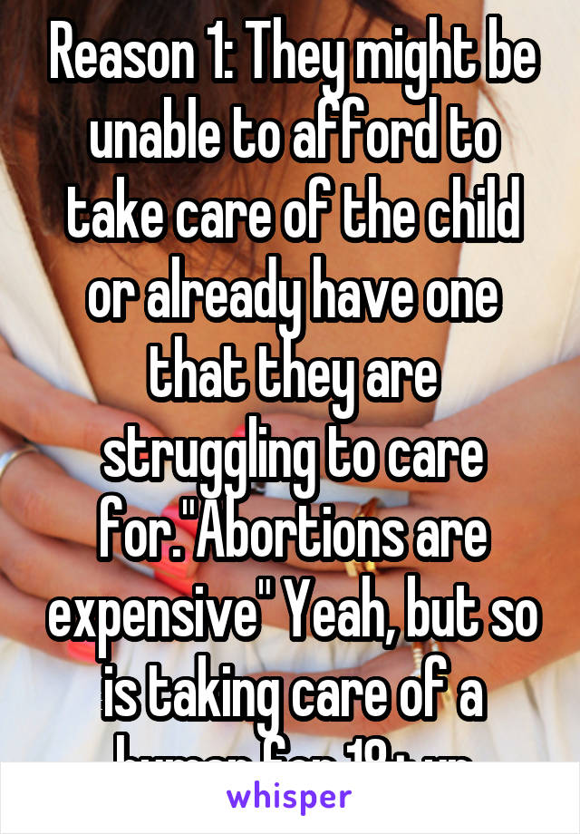 Reason 1: They might be unable to afford to take care of the child or already have one that they are struggling to care for."Abortions are expensive" Yeah, but so is taking care of a human for 18+ yr