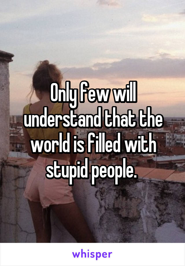 Only few will understand that the world is filled with stupid people. 
