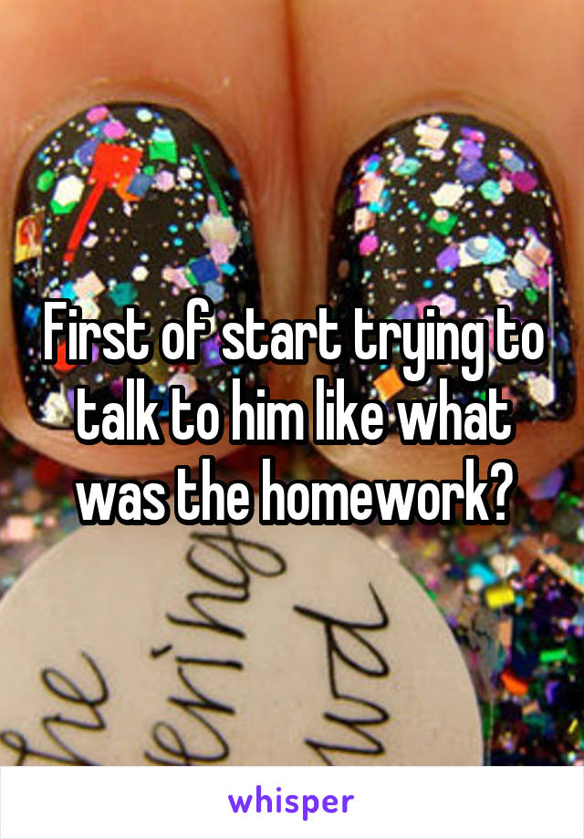 First of start trying to talk to him like what was the homework?