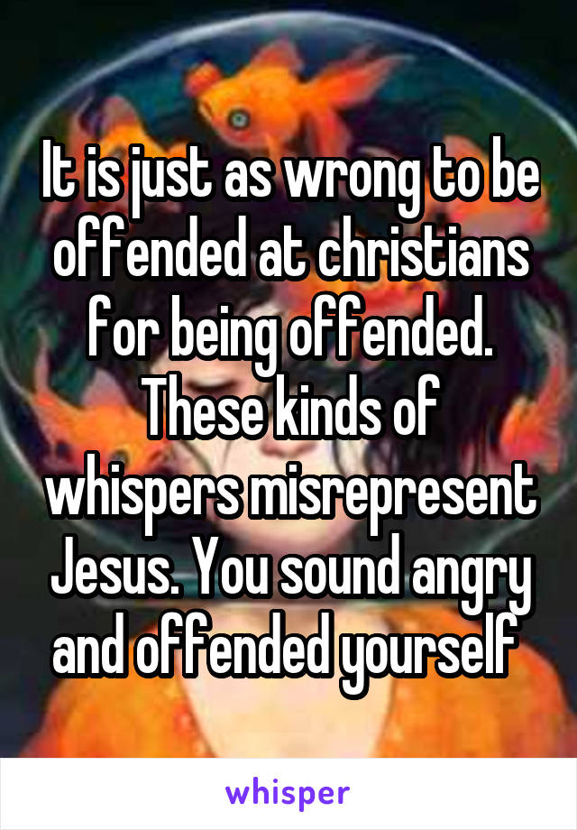 It is just as wrong to be offended at christians for being offended. These kinds of whispers misrepresent Jesus. You sound angry and offended yourself 