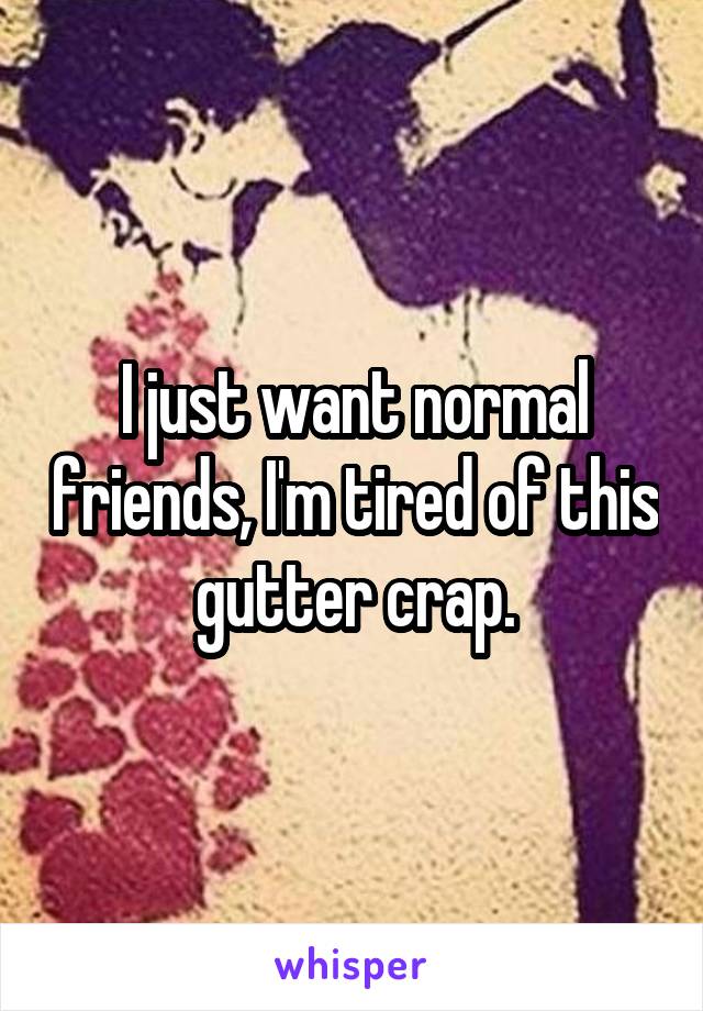 I just want normal friends, I'm tired of this gutter crap.