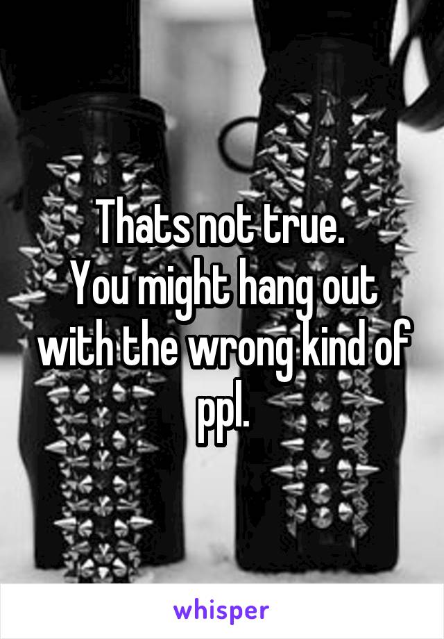 Thats not true. 
You might hang out with the wrong kind of ppl.