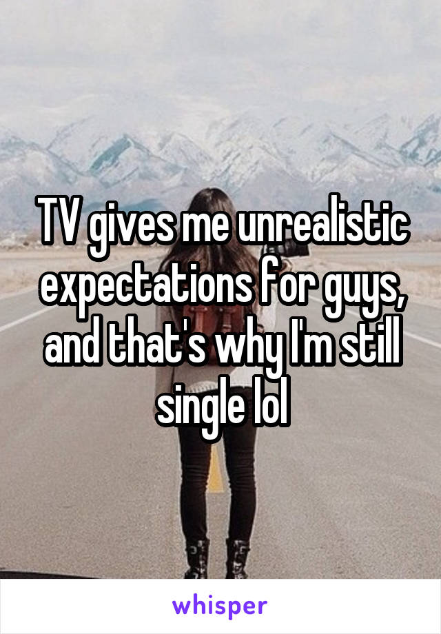 TV gives me unrealistic expectations for guys, and that's why I'm still single lol