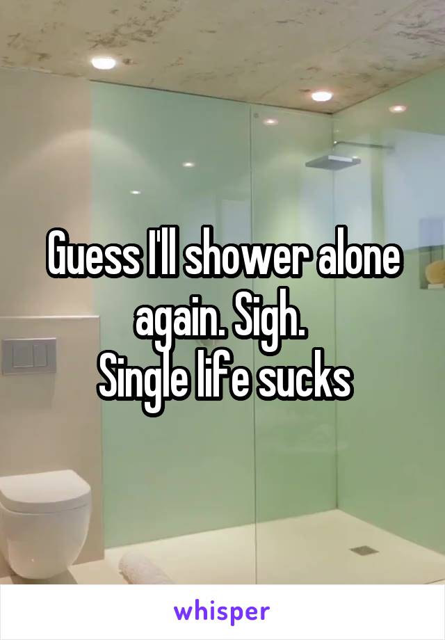 Guess I'll shower alone again. Sigh. 
Single life sucks