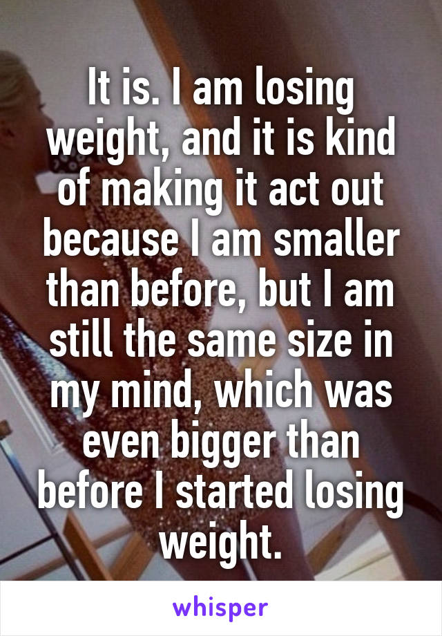 It is. I am losing weight, and it is kind of making it act out because I am smaller than before, but I am still the same size in my mind, which was even bigger than before I started losing weight.