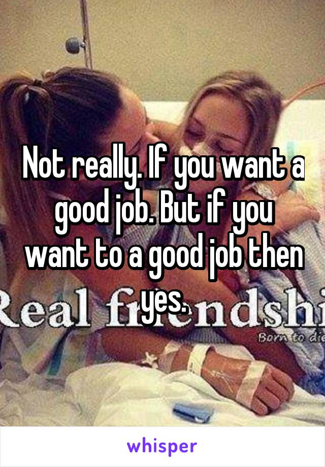 Not really. If you want a good job. But if you want to a good job then yes.