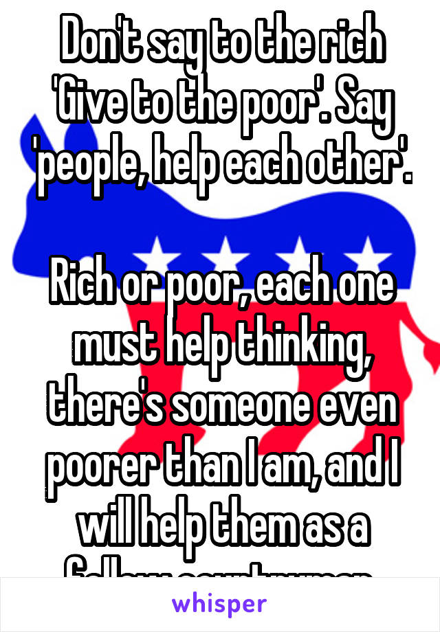 Don't say to the rich 'Give to the poor'. Say 'people, help each other'. 
Rich or poor, each one must help thinking, there's someone even poorer than I am, and I will help them as a fellow countryman.