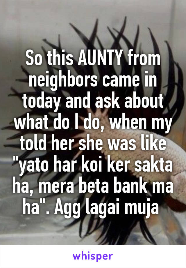So this AUNTY from neighbors came in today and ask about what do I do, when my told her she was like "yato har koi ker sakta ha, mera beta bank ma ha". Agg lagai muja 