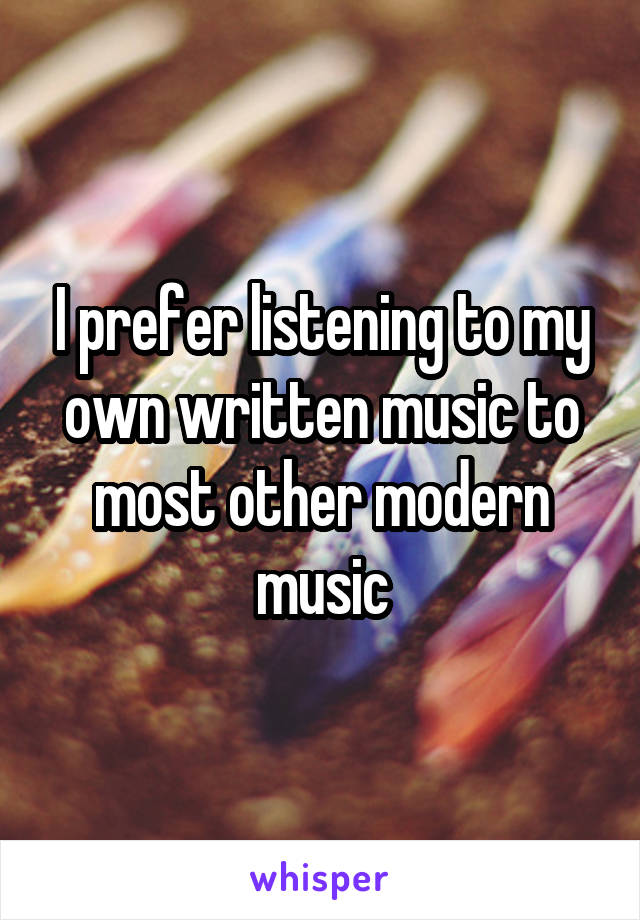 I prefer listening to my own written music to most other modern music