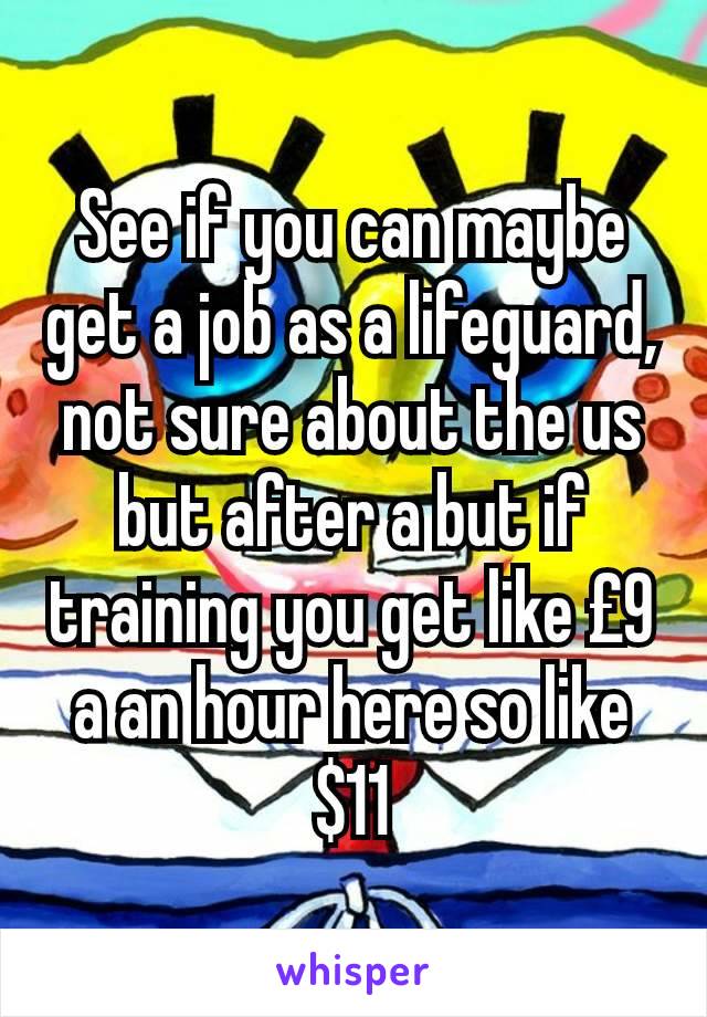 See if you can maybe get a job as a lifeguard, not sure about the us but after a but if training you get like £9 a an hour here so like $11