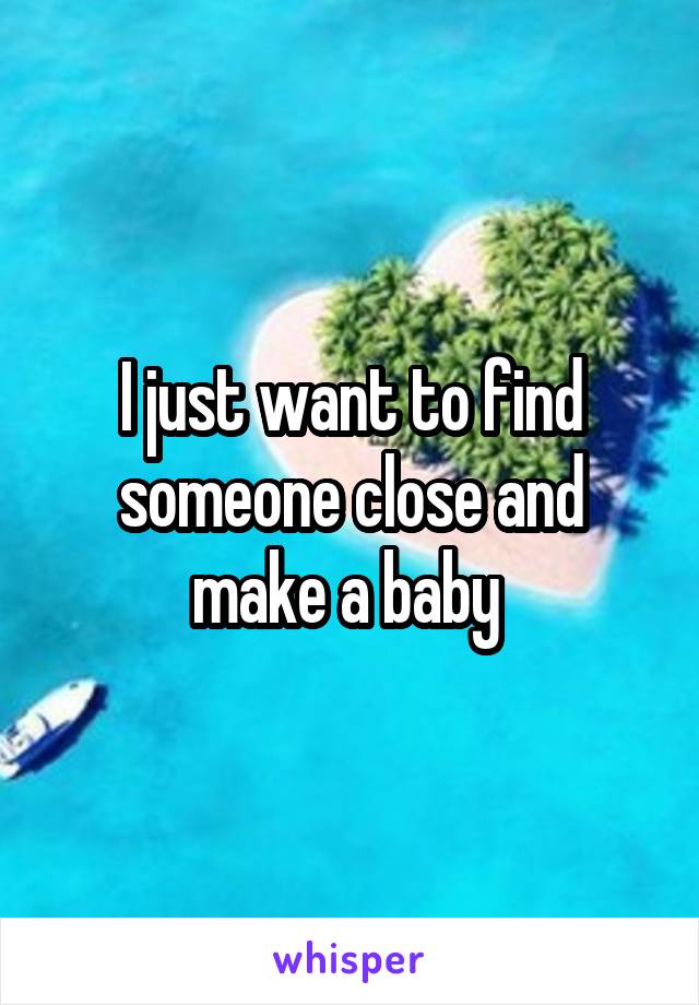 I just want to find someone close and make a baby 