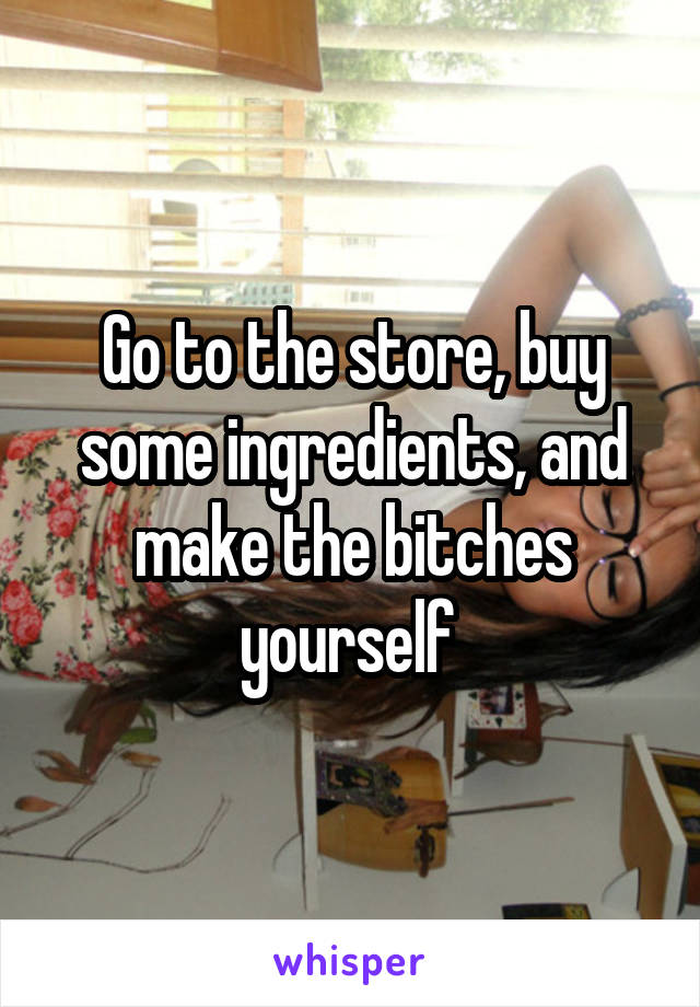 Go to the store, buy some ingredients, and make the bitches yourself 