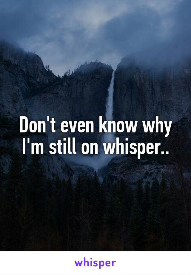 Don't even know why I'm still on whisper..