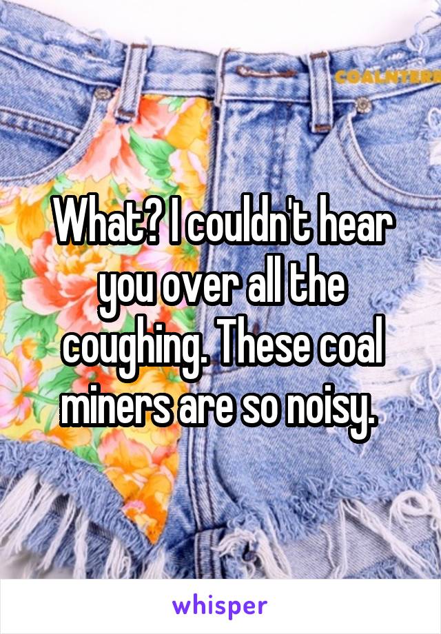 What? I couldn't hear you over all the coughing. These coal miners are so noisy. 