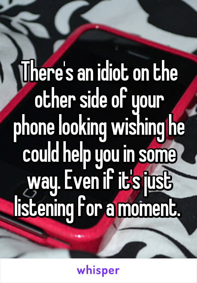 There's an idiot on the other side of your phone looking wishing he could help you in some way. Even if it's just listening for a moment. 