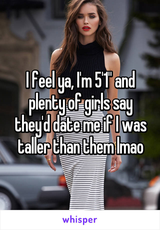 I feel ya, I'm 5'1" and plenty of girls say they'd date me if I was taller than them lmao