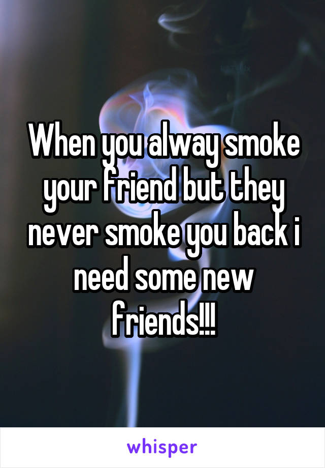 When you alway smoke your friend but they never smoke you back i need some new friends!!!