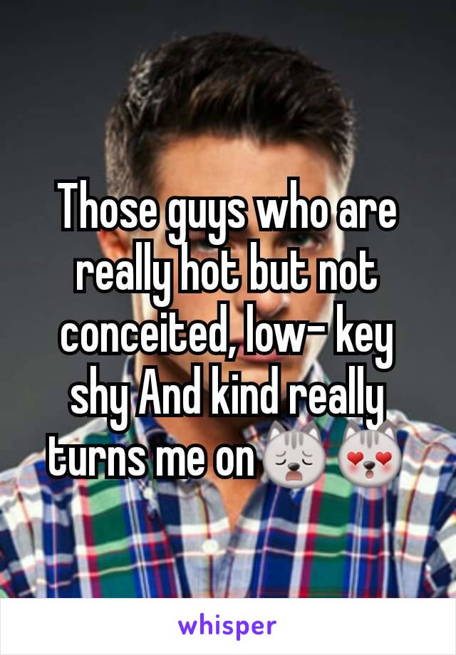 Those guys who are really hot but not conceited, low- key shy And kind really turns me on🙀😻