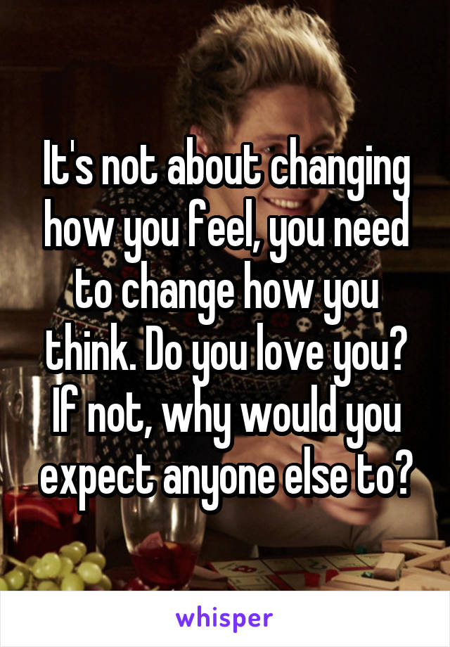 It's not about changing how you feel, you need to change how you think. Do you love you? If not, why would you expect anyone else to?