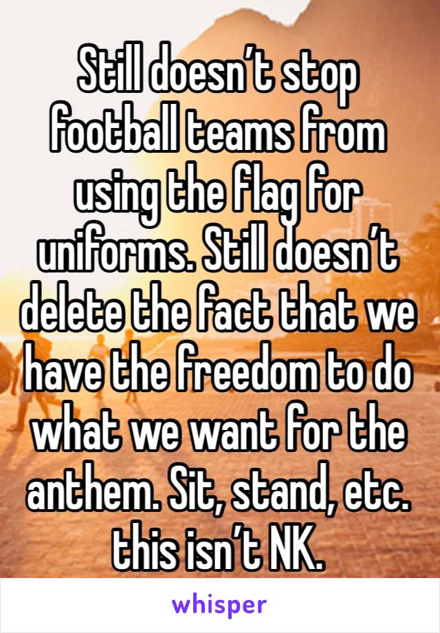 Still doesn’t stop football teams from using the flag for uniforms. Still doesn’t delete the fact that we have the freedom to do what we want for the anthem. Sit, stand, etc. this isn’t NK.